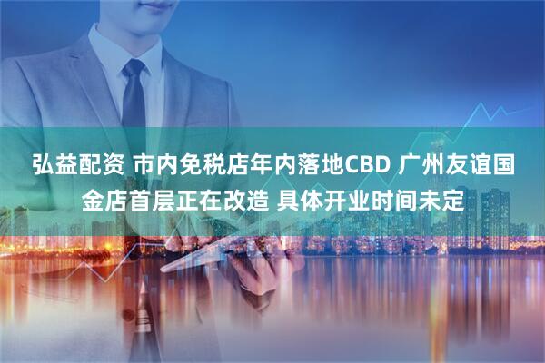 弘益配资 市内免税店年内落地CBD 广州友谊国金店首层正在改造 具体开业时间未定