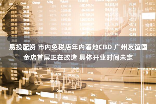 易投配资 市内免税店年内落地CBD 广州友谊国金店首层正在改造 具体开业时间未定