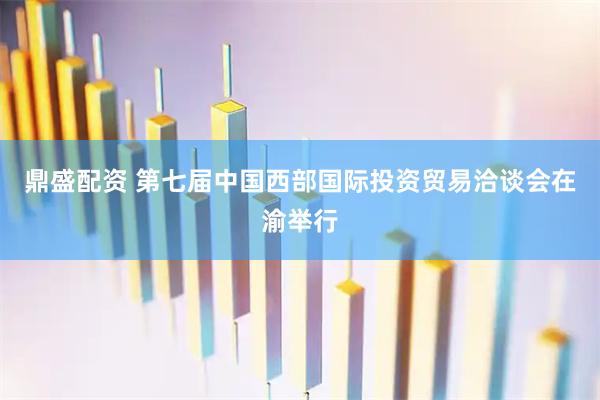 鼎盛配资 第七届中国西部国际投资贸易洽谈会在渝举行