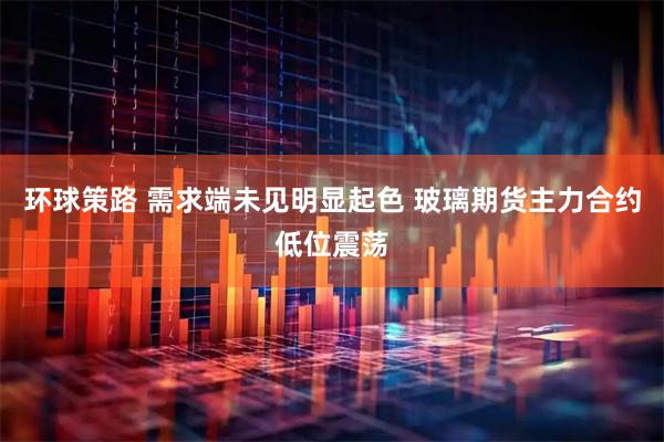 环球策路 需求端未见明显起色 玻璃期货主力合约低位震荡