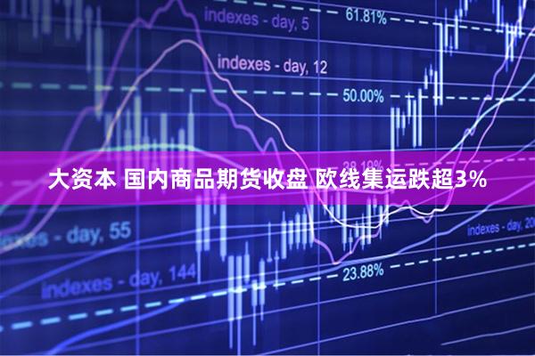 大资本 国内商品期货收盘 欧线集运跌超3%