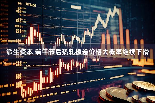派生资本 端午节后热轧板卷价格大概率继续下滑