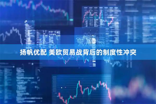 扬帆优配 美欧贸易战背后的制度性冲突