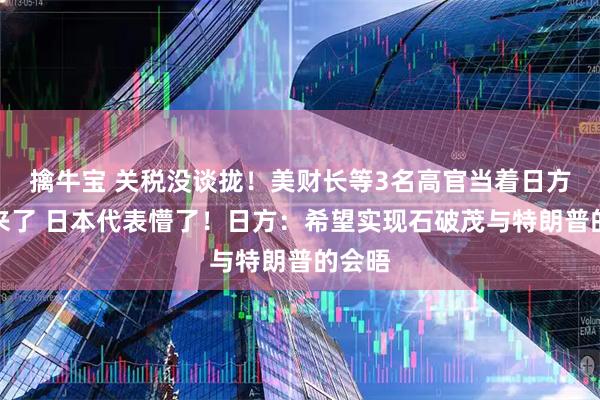 擒牛宝 关税没谈拢！美财长等3名高官当着日方吵起来了 日本代表懵了！日方：希望实现石破茂与特朗普的会晤