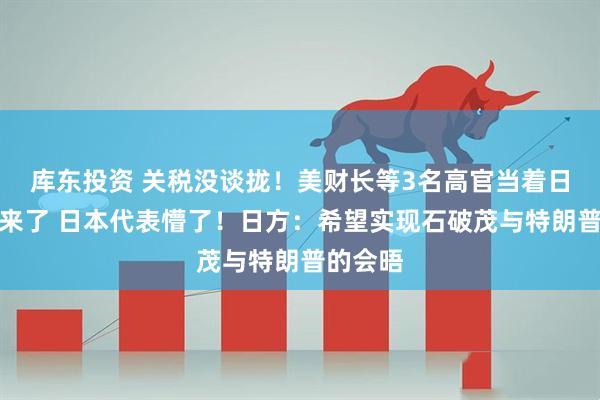 库东投资 关税没谈拢！美财长等3名高官当着日方吵起来了 日本代表懵了！日方：希望实现石破茂与特朗普的会晤