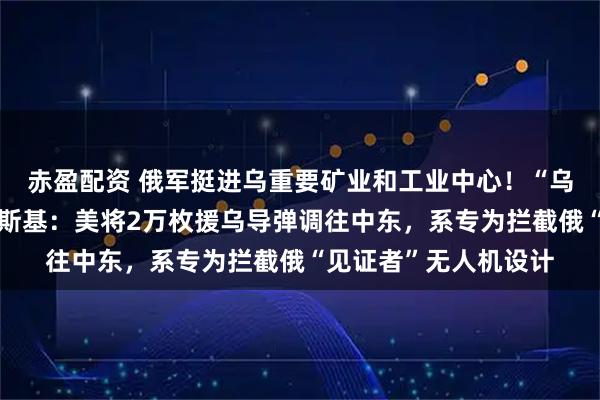 赤盈配资 俄军挺进乌重要矿业和工业中心！“乌方愿意停火！”泽连斯基：美将2万枚援乌导弹调往中东，系专为拦截俄“见证者”无人机设计