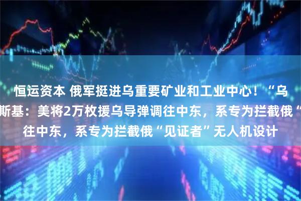 恒运资本 俄军挺进乌重要矿业和工业中心！“乌方愿意停火！”泽连斯基：美将2万枚援乌导弹调往中东，系专为拦截俄“见证者”无人机设计