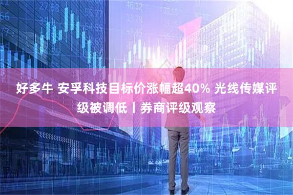 好多牛 安孚科技目标价涨幅超40% 光线传媒评级被调低丨券商评级观察