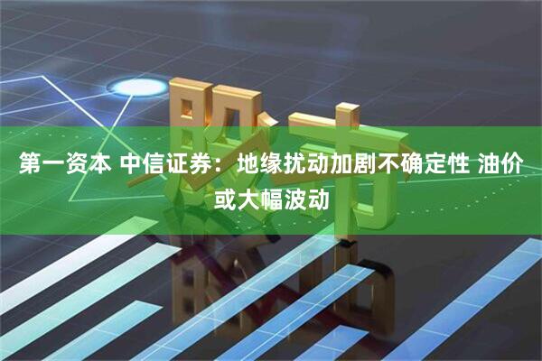 第一资本 中信证券：地缘扰动加剧不确定性 油价或大幅波动