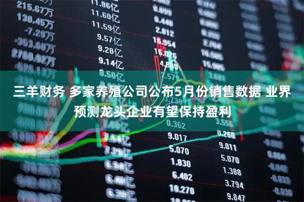 三羊财务 多家养殖公司公布5月份销售数据 业界预测龙头企业有望保持盈利