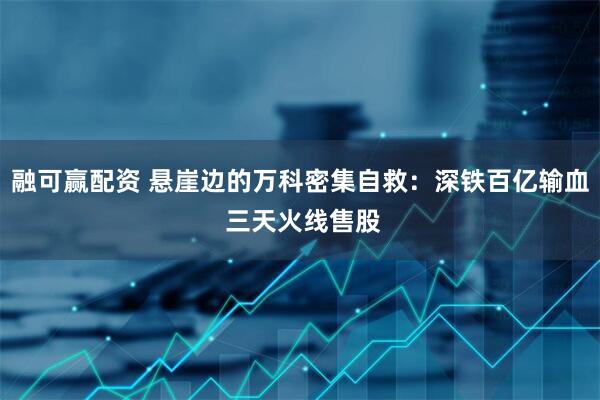 融可赢配资 悬崖边的万科密集自救：深铁百亿输血 三天火线售股