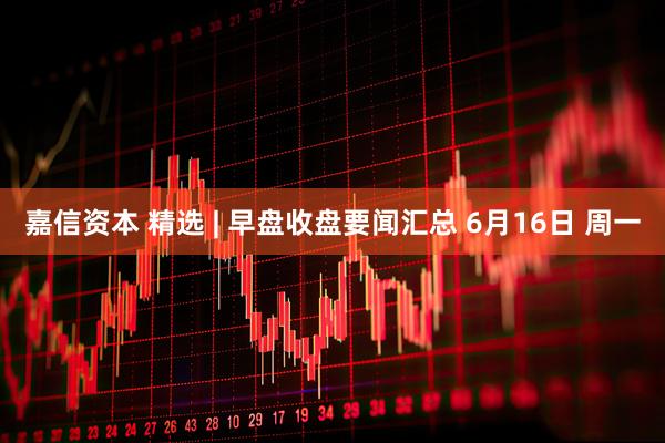 嘉信资本 精选 | 早盘收盘要闻汇总 6月16日 周一