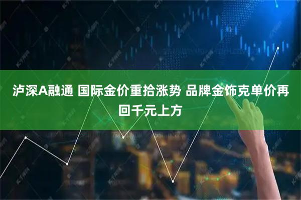 泸深A融通 国际金价重拾涨势 品牌金饰克单价再回千元上方