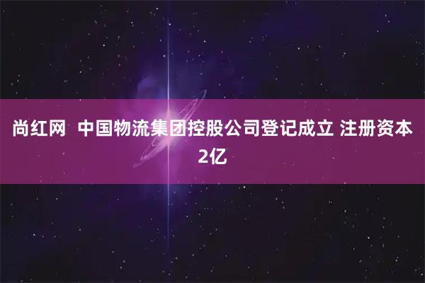 尚红网  中国物流集团控股公司登记成立 注册资本2亿
