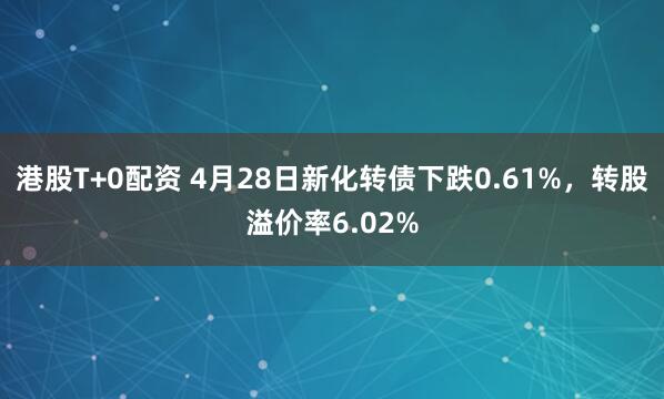 港股T+0配资 4月28日新化转债下跌0.61%，转股溢价率6.02%