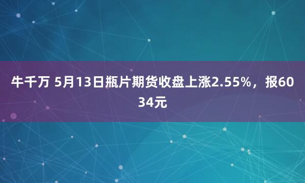 牛千万 5月13日瓶片期货收盘上涨2.55%，报6034元