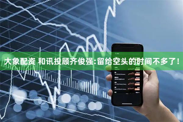 大象配资 和讯投顾齐俊强:留给空头的时间不多了！