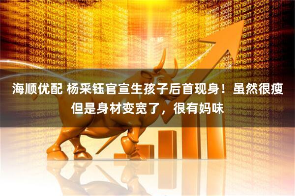 海顺优配 杨采钰官宣生孩子后首现身！虽然很瘦但是身材变宽了，很有妈味