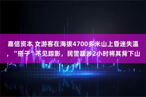 嘉信资本 女游客在海拔4700多米山上昏迷失温，“搭子”不见踪影，民警跋涉2小时将其背下山