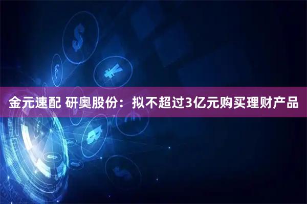 金元速配 研奥股份：拟不超过3亿元购买理财产品
