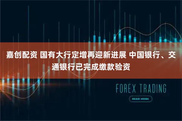 嘉创配资 国有大行定增再迎新进展 中国银行、交通银行已完成缴款验资