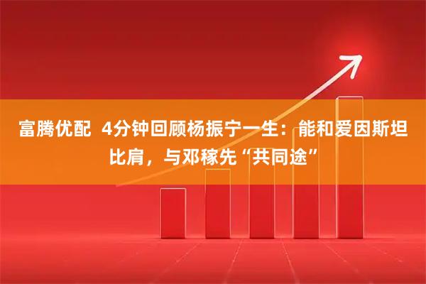 富腾优配  4分钟回顾杨振宁一生：能和爱因斯坦比肩，与邓稼先“共同途”