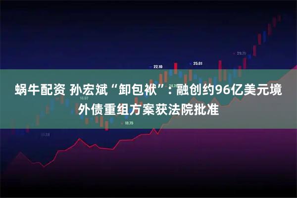 蜗牛配资 孙宏斌“卸包袱”: 融创约96亿美元境外债重组方案获法院批准