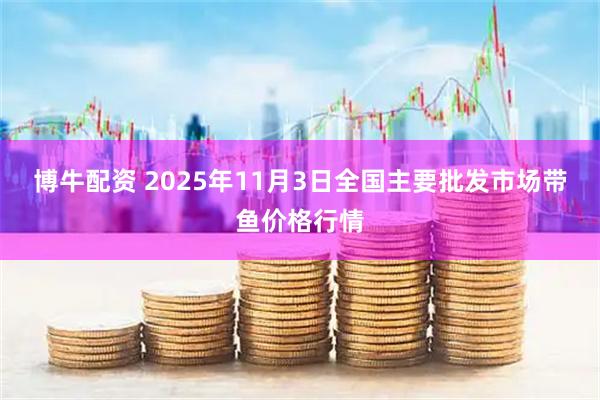 博牛配资 2025年11月3日全国主要批发市场带鱼价格行情