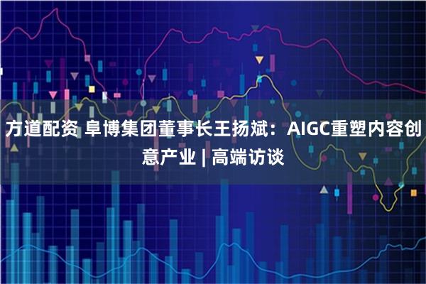 方道配资 阜博集团董事长王扬斌:AIGC重塑内容创意产业 | 高端访谈