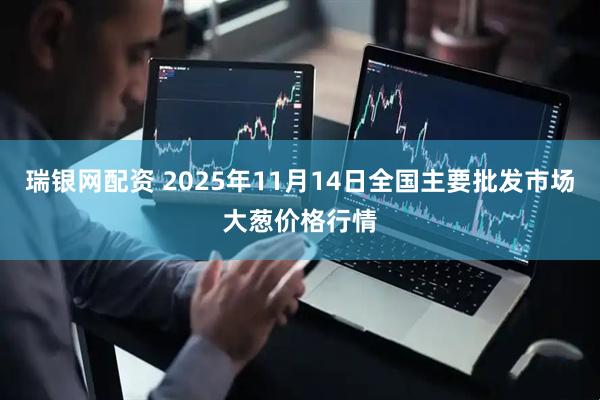 瑞银网配资 2025年11月14日全国主要批发市场大葱价格行情