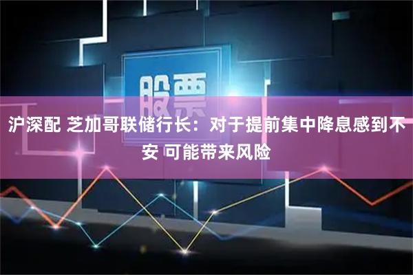 沪深配 芝加哥联储行长:对于提前集中降息感到不安 可能带来风险