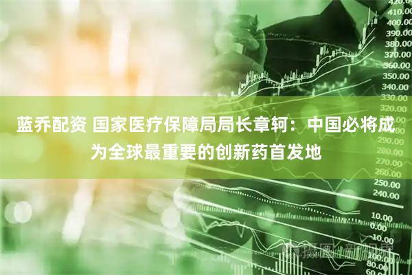 蓝乔配资 国家医疗保障局局长章轲：中国必将成为全球最重要的创新药首发地