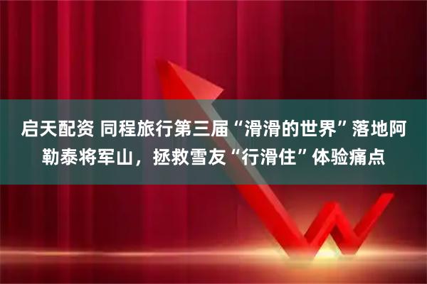 启天配资 同程旅行第三届“滑滑的世界”落地阿勒泰将军山,拯救雪友“行滑住”体验痛点