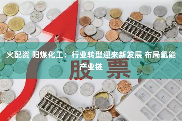 火配资 阳煤化工：行业转型迎来新发展 布局氢能产业链