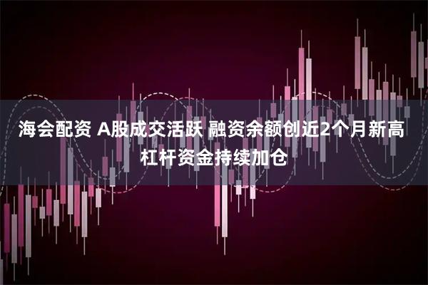海会配资 A股成交活跃 融资余额创近2个月新高 杠杆资金持续加仓