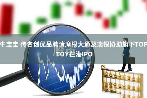 牛宝宝 传名创优品聘请摩根大通及瑞银协助旗下TOP TOY在港IPO