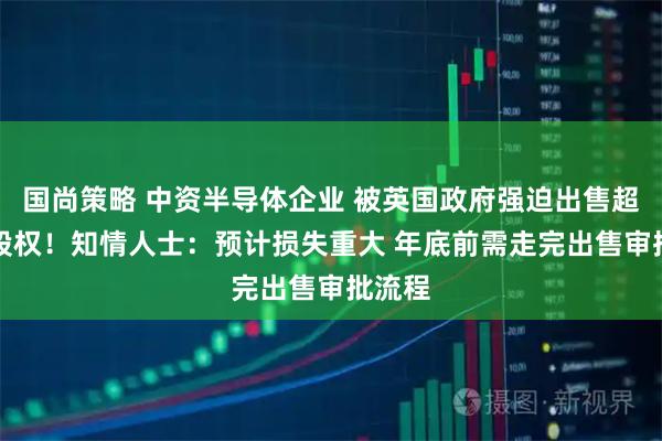 国尚策略 中资半导体企业 被英国政府强迫出售超80%股权!知情人士:预计损失重大 年底前需走完出售审批流程